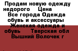 Продам новую одежду недорого! › Цена ­ 1 000 - Все города Одежда, обувь и аксессуары » Женская одежда и обувь   . Тверская обл.,Вышний Волочек г.